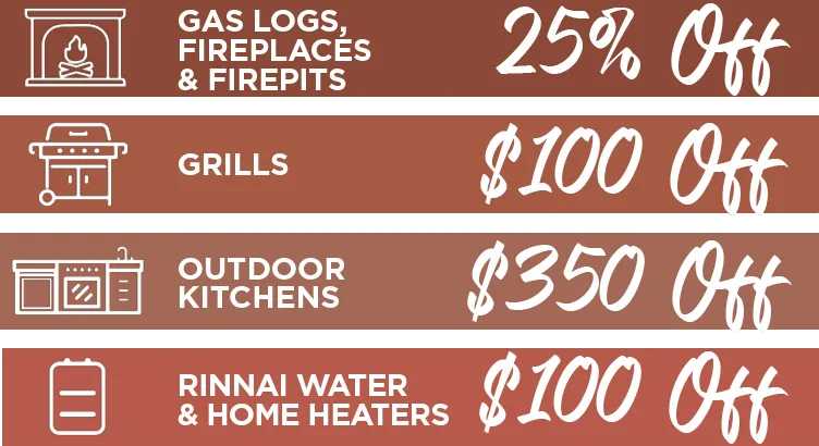 Gas Logs, Fireplaces & Firepits 25% off. Grills $100 off. Outdoor Kitchens $350 off. Rinnai Water & Home Heaters $100 off.